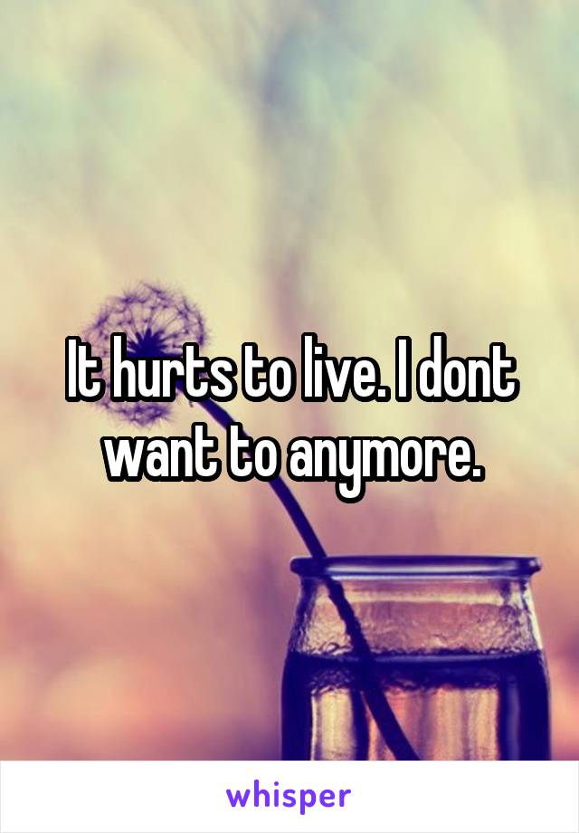 It hurts to live. I dont want to anymore.