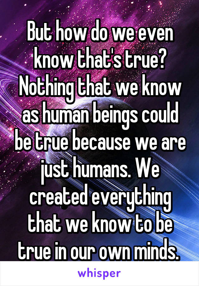 But how do we even know that's true? Nothing that we know as human beings could be true because we are just humans. We created everything that we know to be true in our own minds. 
