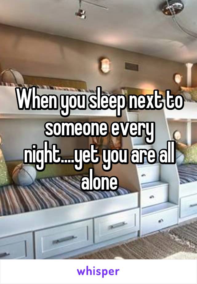 When you sleep next to someone every night....yet you are all alone