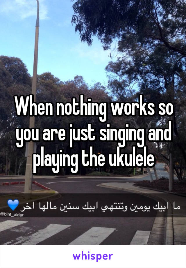 When nothing works so you are just singing and playing the ukulele