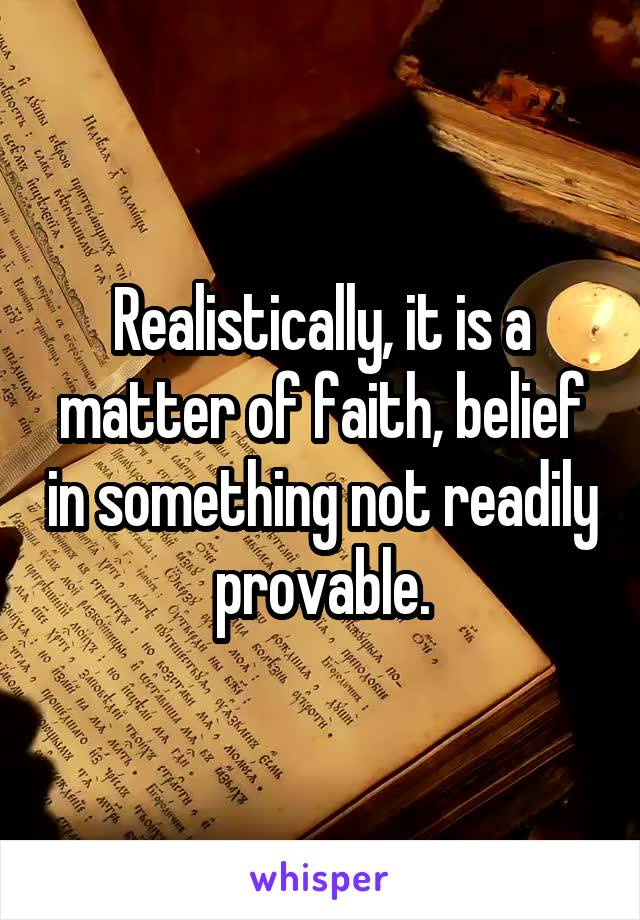 Realistically, it is a matter of faith, belief in something not readily provable.
