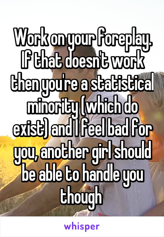 Work on your foreplay. If that doesn't work then you're a statistical minority (which do exist) and I feel bad for you, another girl should be able to handle you though 