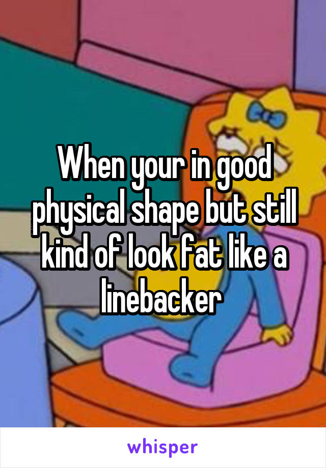 When your in good physical shape but still kind of look fat like a linebacker 