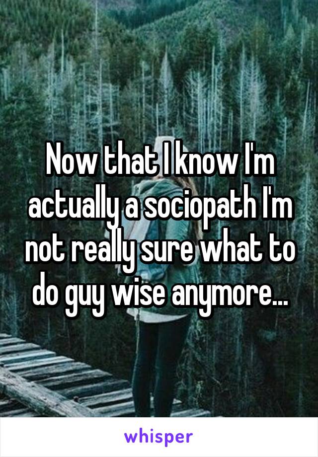 Now that I know I'm actually a sociopath I'm not really sure what to do guy wise anymore...