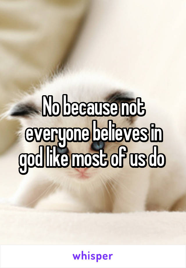 No because not everyone believes in god like most of us do 