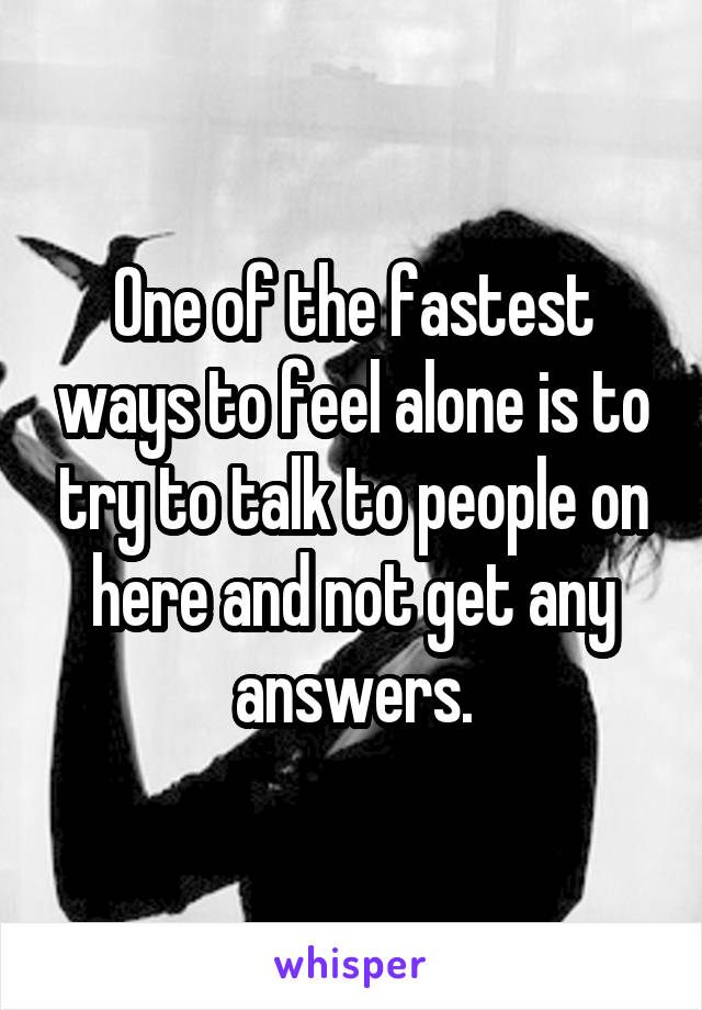 One of the fastest ways to feel alone is to try to talk to people on here and not get any answers.