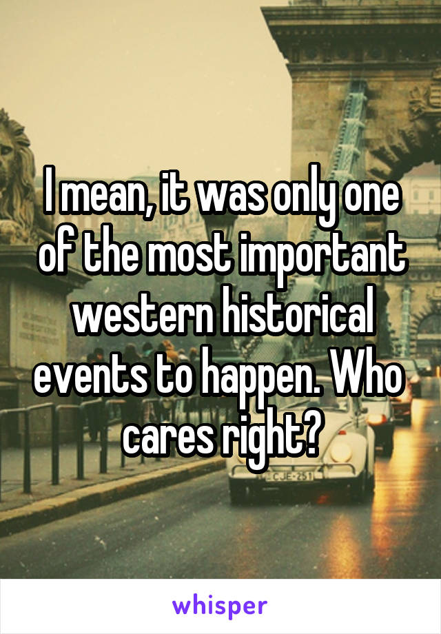 I mean, it was only one of the most important western historical events to happen. Who  cares right?