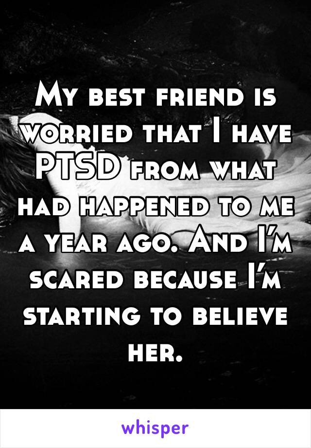 My best friend is worried that I have PTSD from what had happened to me a year ago. And I’m 
scared because I’m starting to believe her.