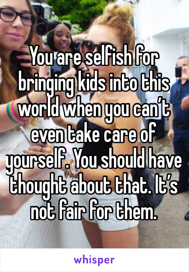 You are selfish for bringing kids into this world when you can’t even take care of yourself. You should have thought about that. It’s not fair for them.
