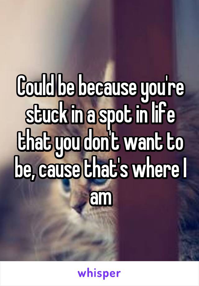 Could be because you're stuck in a spot in life that you don't want to be, cause that's where I am
