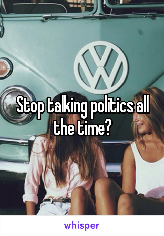 Stop talking politics all the time?