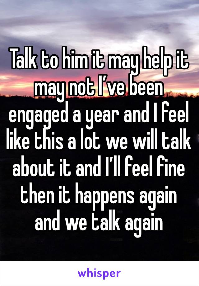 Talk to him it may help it may not I’ve been engaged a year and I feel like this a lot we will talk about it and I’ll feel fine then it happens again and we talk again