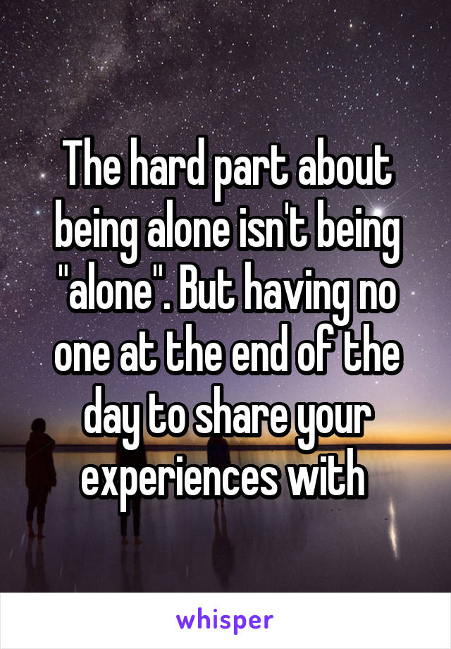 The hard part about being alone isn't being "alone". But having no one at the end of the day to share your experiences with 