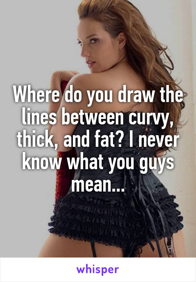 Where do you draw the lines between curvy, thick, and fat? I never know what you guys mean...