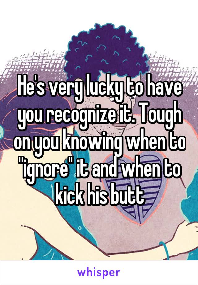 He's very lucky to have you recognize it. Tough on you knowing when to "ignore" it and when to kick his butt