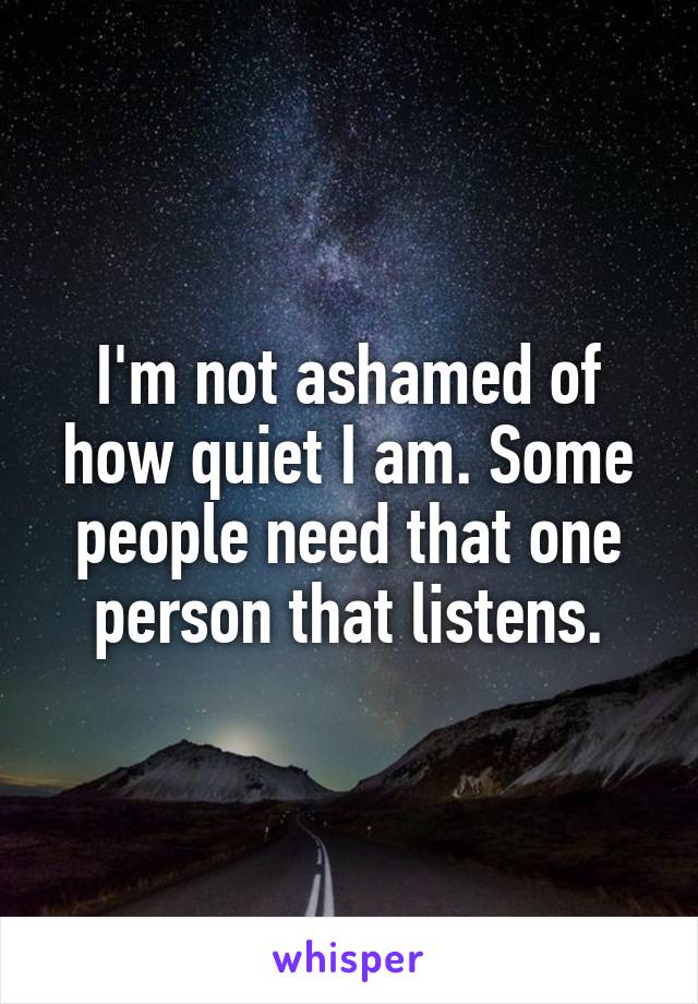 I'm not ashamed of how quiet I am. Some people need that one person that listens.