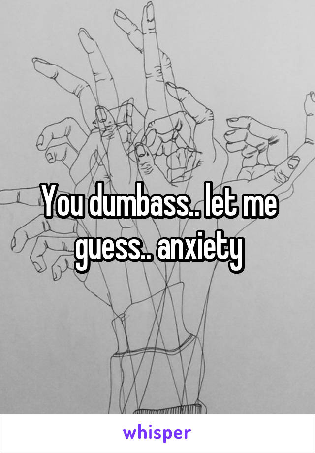 You dumbass.. let me guess.. anxiety