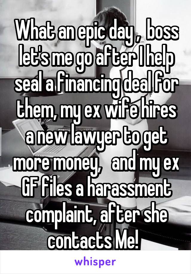 What an epic day ,  boss let's me go after I help seal a financing deal for them, my ex wife hires a new lawyer to get more money,   and my ex GF files a harassment complaint, after she contacts Me!  