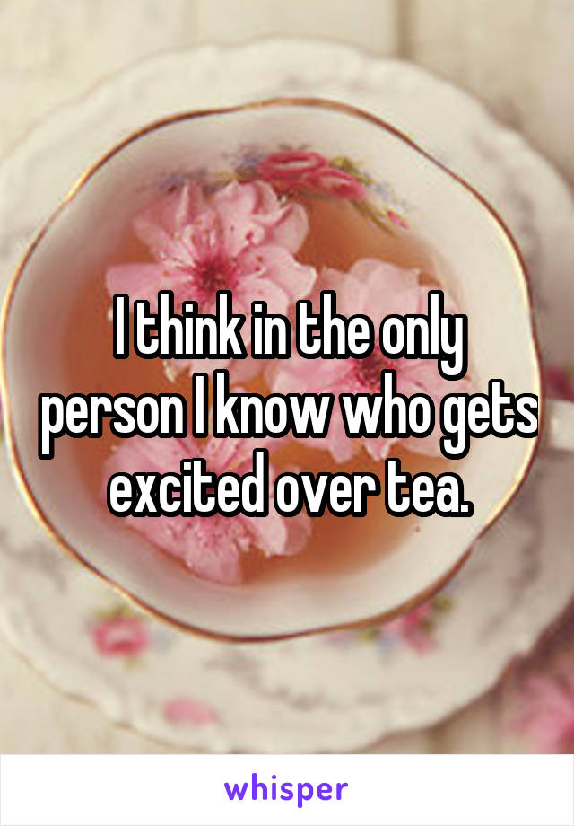 I think in the only person I know who gets excited over tea.