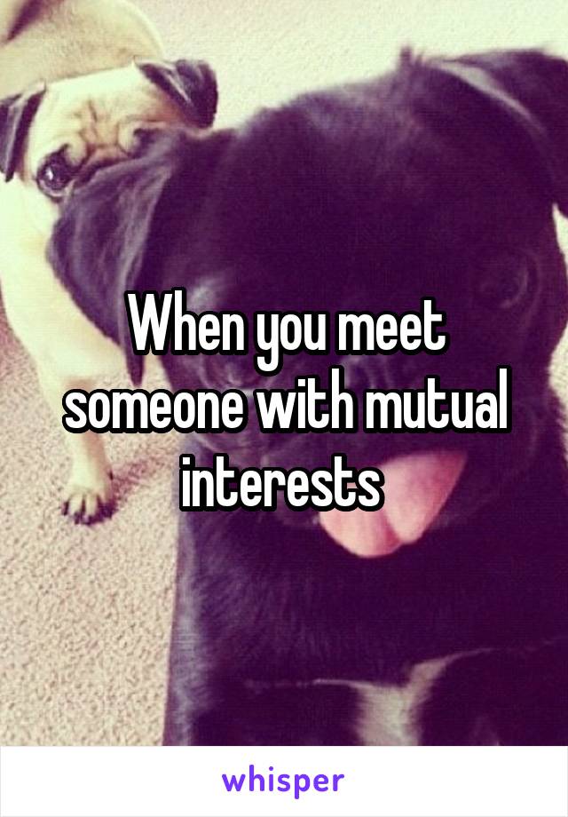 When you meet someone with mutual interests 