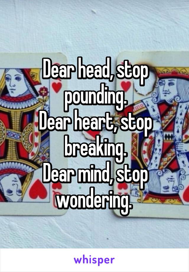 Dear head, stop pounding.
Dear heart, stop breaking.
Dear mind, stop wondering. 
