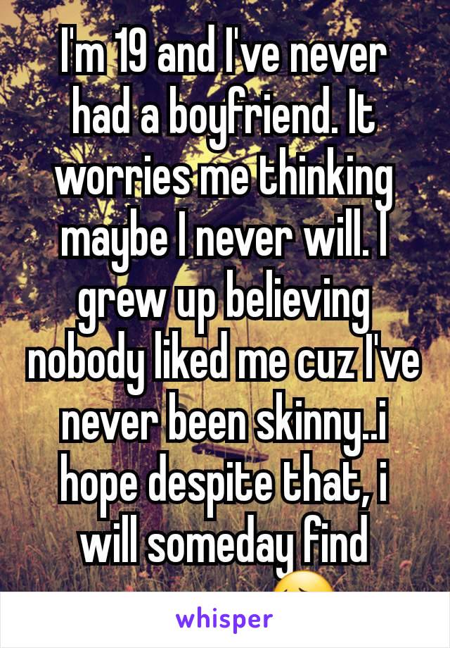 I'm 19 and I've never had a boyfriend. It worries me thinking maybe I never will. I grew up believing nobody liked me cuz I've never been skinny..i hope despite that, i will someday find someone 😔