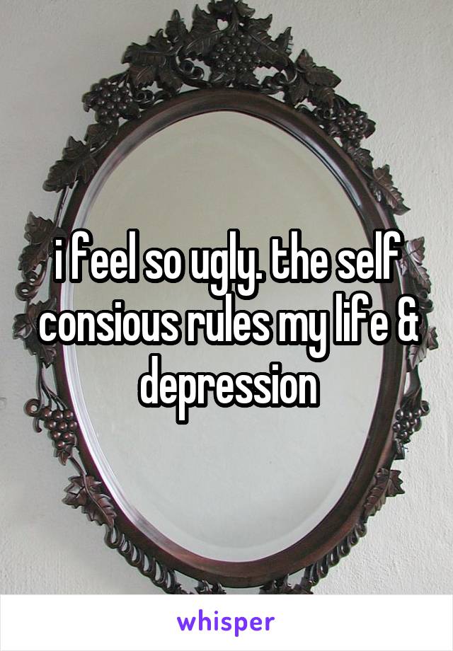 i feel so ugly. the self consious rules my life & depression