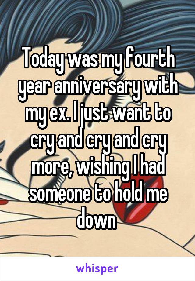 Today was my fourth year anniversary with my ex. I just want to cry and cry and cry more, wishing I had someone to hold me down 
