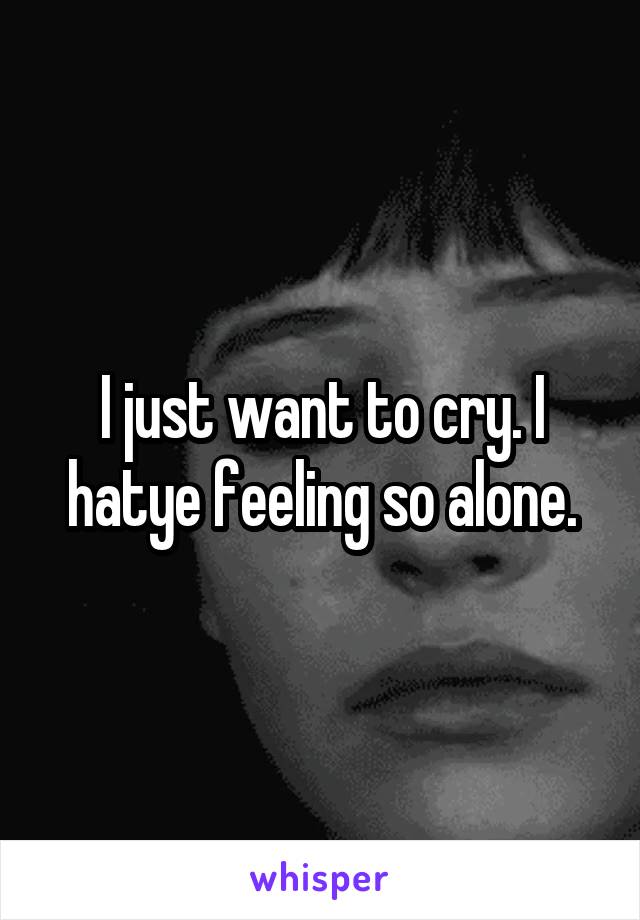 I just want to cry. I hatye feeling so alone.