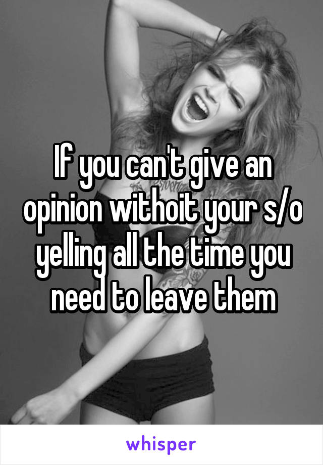 If you can't give an opinion withoit your s/o yelling all the time you need to leave them