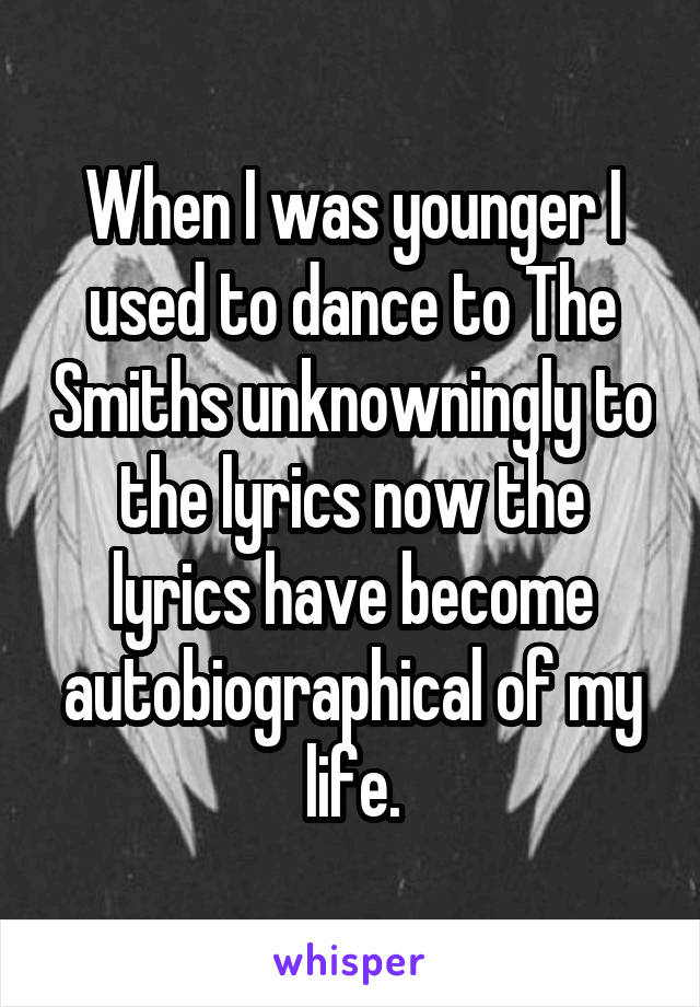 When I was younger I used to dance to The Smiths unknowningly to the lyrics now the lyrics have become autobiographical of my life.