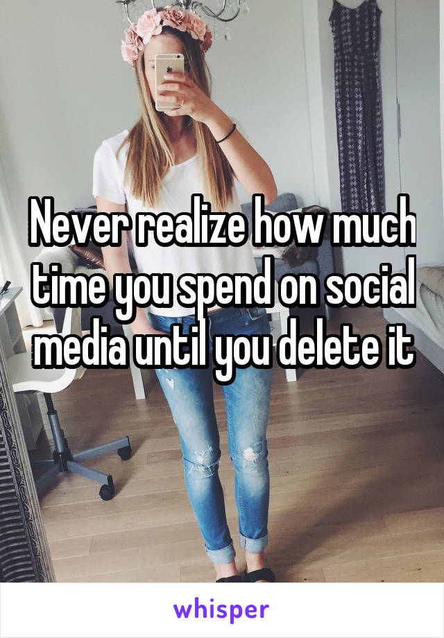 Never realize how much time you spend on social media until you delete it 