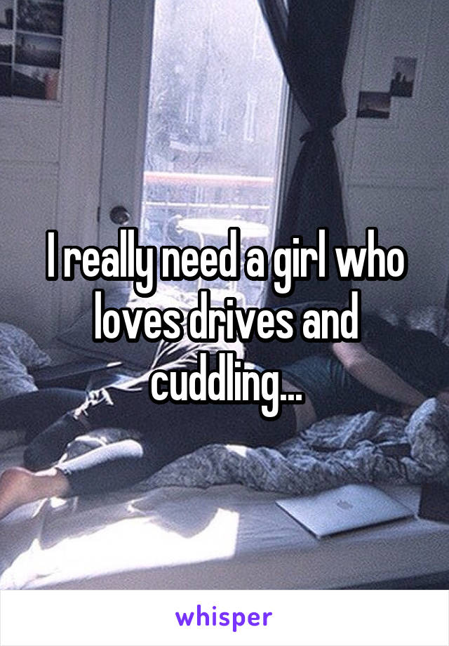 I really need a girl who loves drives and cuddling...