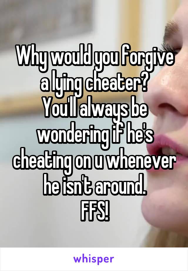Why would you forgive a lying cheater?
You'll always be wondering if he's cheating on u whenever he isn't around.
FFS!