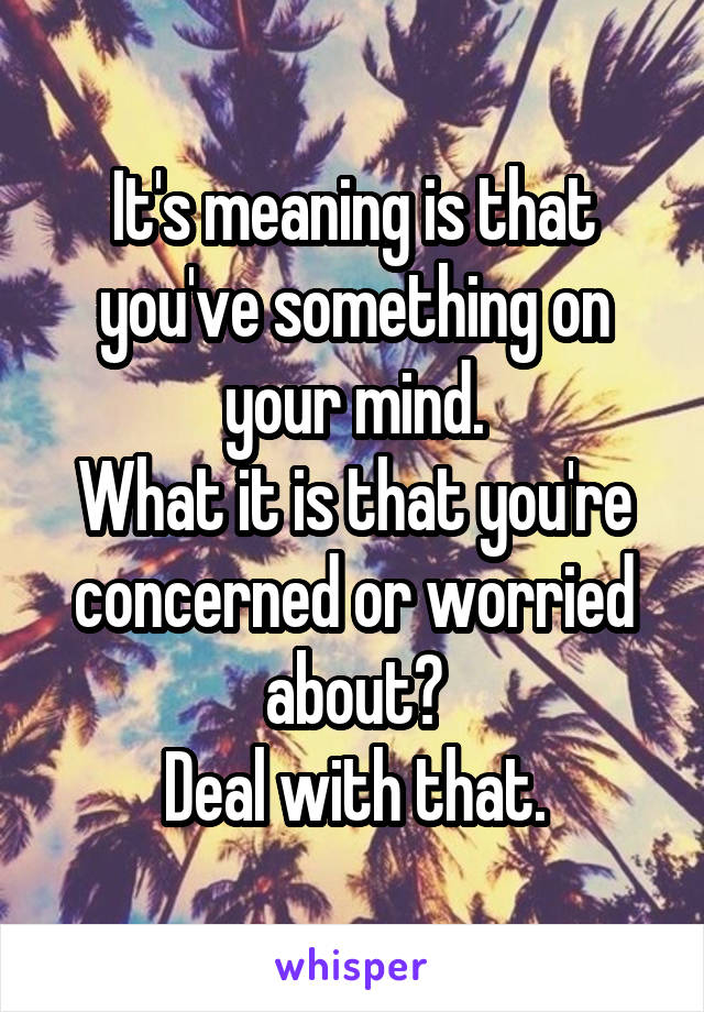 It's meaning is that you've something on your mind.
What it is that you're concerned or worried about?
Deal with that.