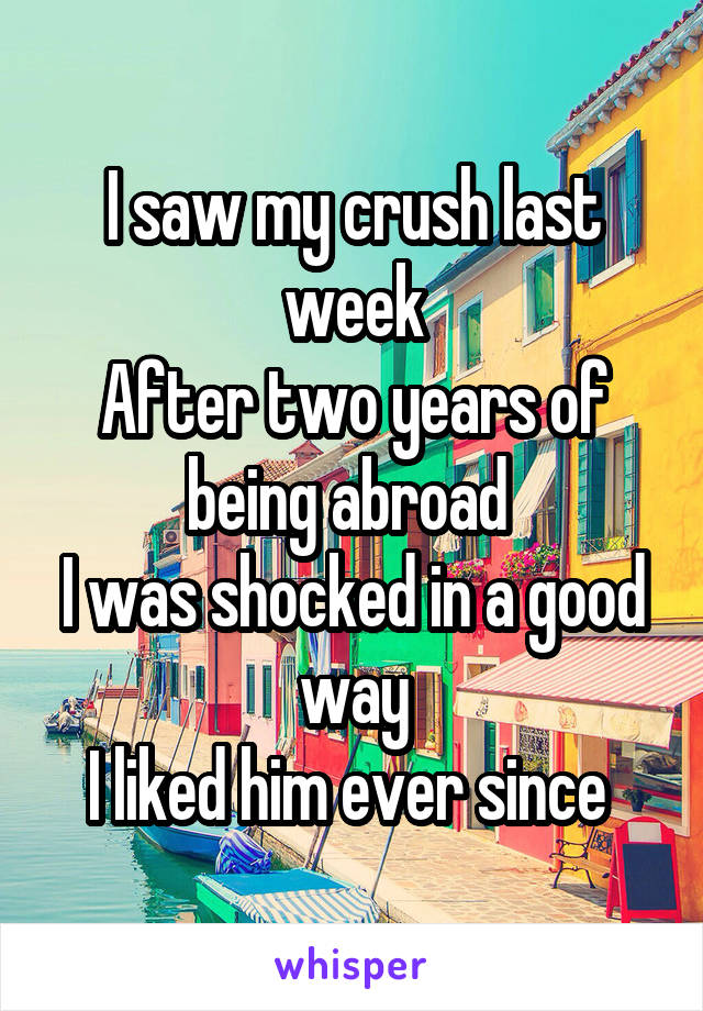I saw my crush last week
After two years of being abroad 
I was shocked in a good way
I liked him ever since 