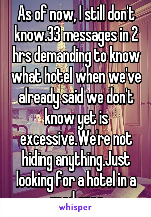 As of now, I still don't know.33 messages in 2 hrs demanding to know what hotel when we've already said we don't know yet is excessive.We're not hiding anything.Just looking for a hotel in a good area