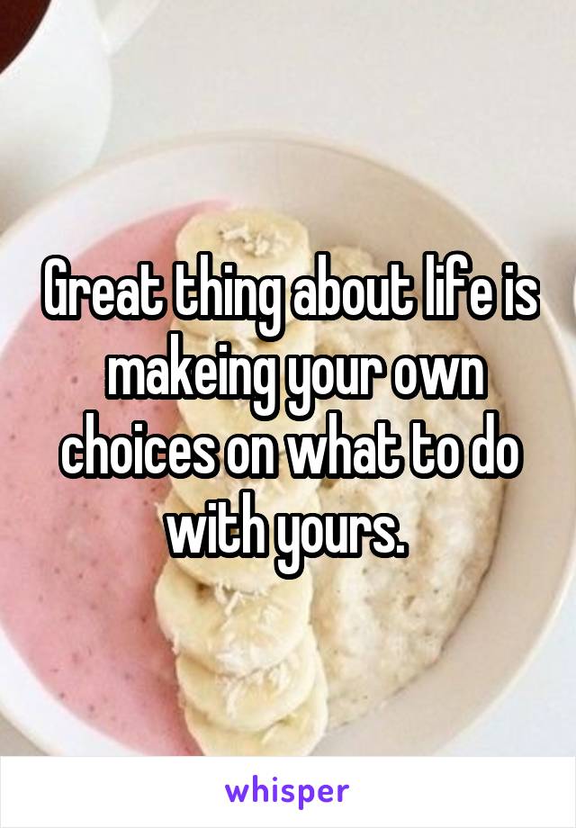 Great thing about life is  makeing your own choices on what to do with yours. 