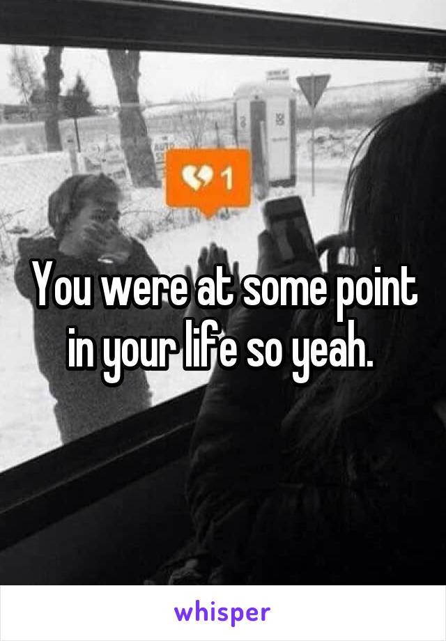 You were at some point in your life so yeah. 