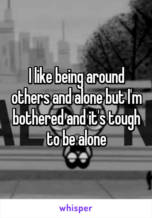 I like being around others and alone but I'm bothered and it's tough to be alone