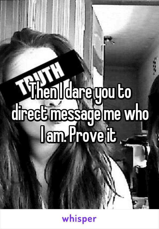 Then I dare you to direct message me who I am. Prove it 