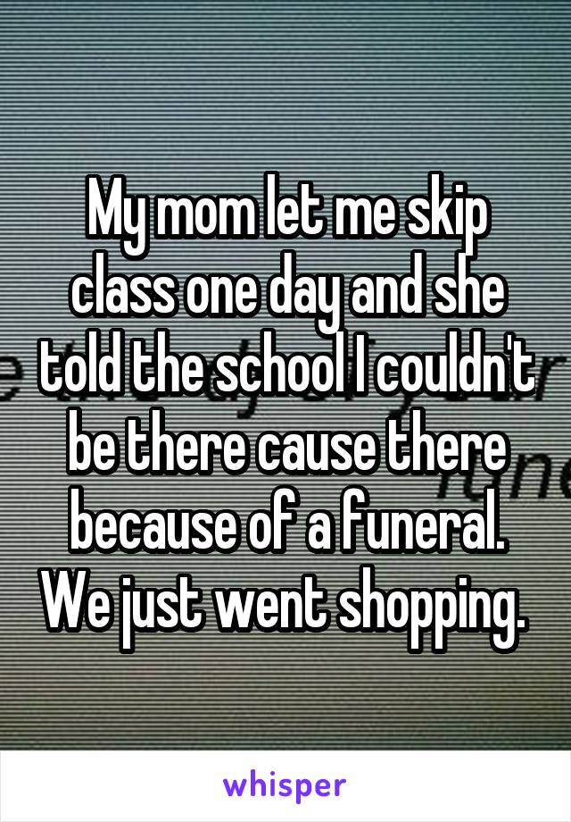 My mom let me skip class one day and she told the school I couldn't be there cause there because of a funeral. We just went shopping. 