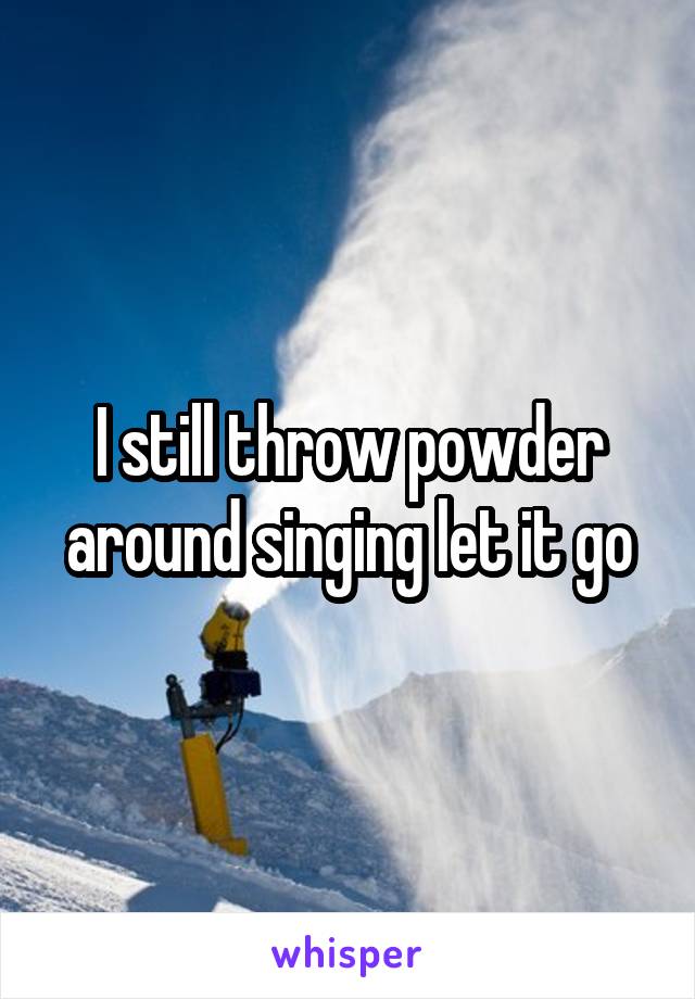 I still throw powder around singing let it go