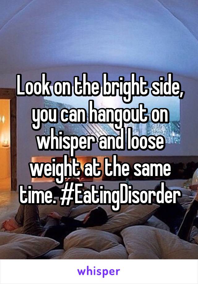 Look on the bright side, you can hangout on whisper and loose weight at the same time. #EatingDisorder