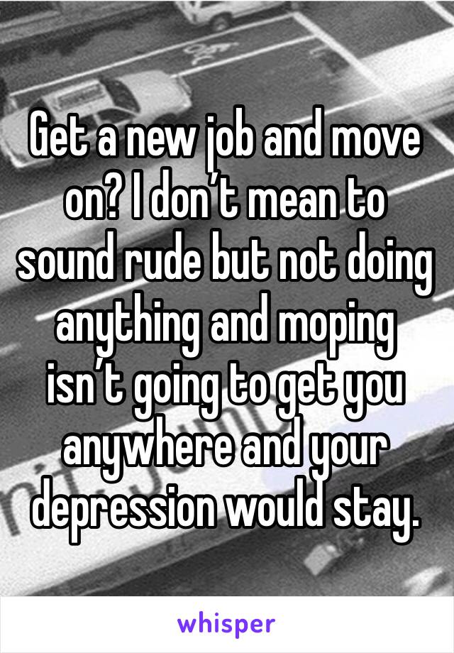 Get a new job and move on? I don’t mean to sound rude but not doing anything and moping isn’t going to get you anywhere and your depression would stay.