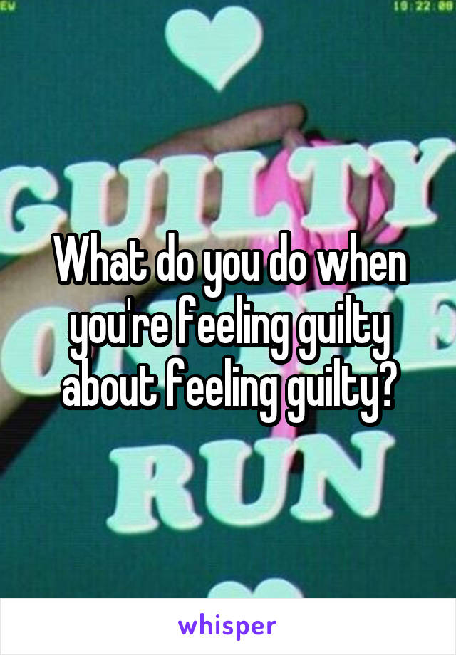What do you do when you're feeling guilty about feeling guilty?