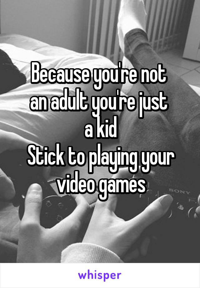 Because you're not 
an adult you're just 
a kid
Stick to playing your video games
