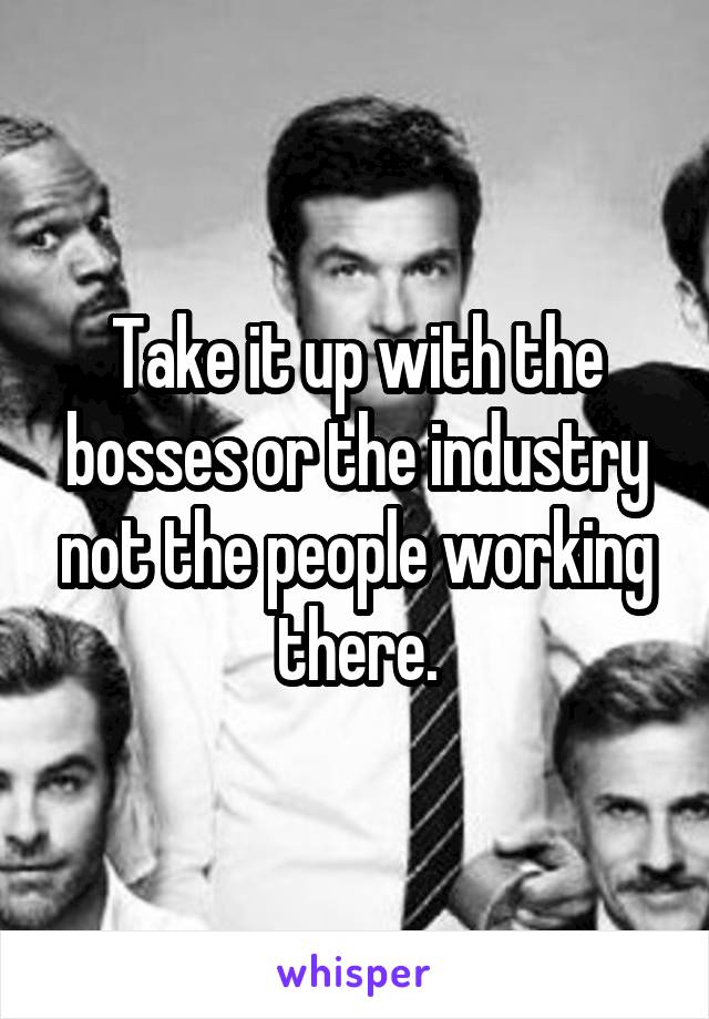 Take it up with the bosses or the industry not the people working there.