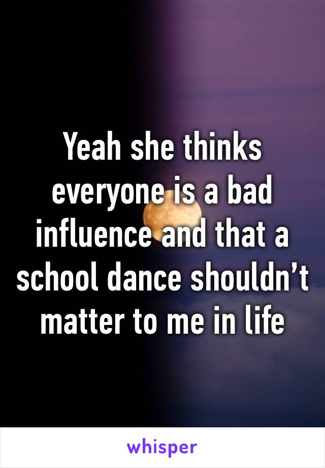 Yeah she thinks everyone is a bad influence and that a school dance shouldn’t matter to me in life