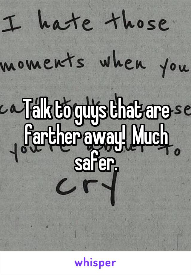 Talk to guys that are farther away!  Much safer.